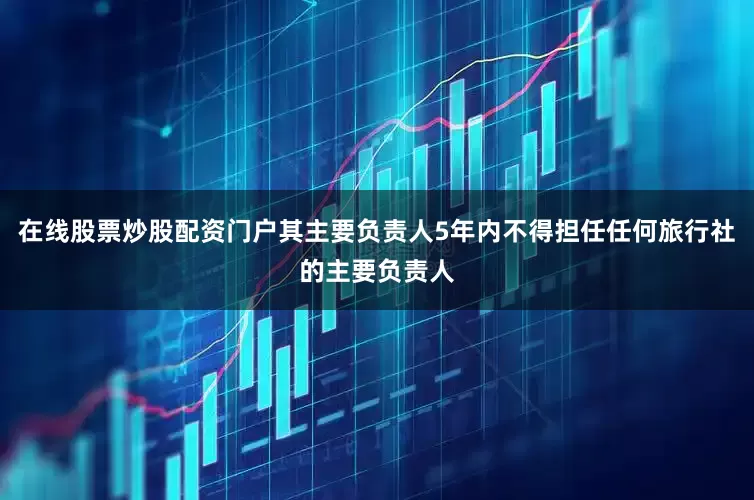 在线股票炒股配资门户其主要负责人5年内不得担任任何旅行社的主要负责人