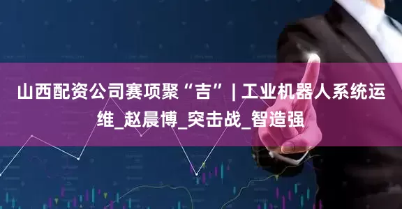 山西配资公司赛项聚“吉” | 工业机器人系统运维_赵晨博_突击战_智造强