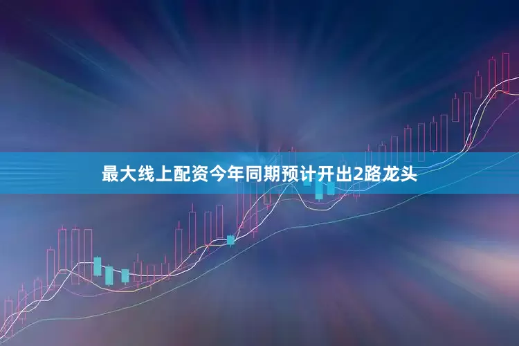 最大线上配资今年同期预计开出2路龙头