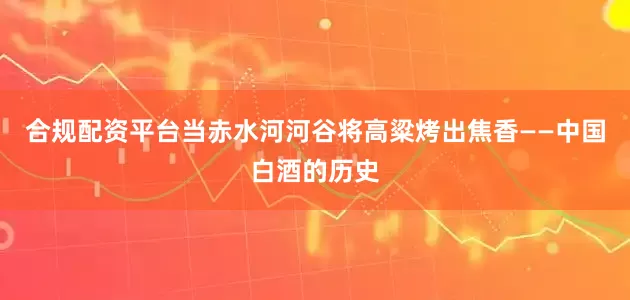 合规配资平台当赤水河河谷将高粱烤出焦香——中国白酒的历史