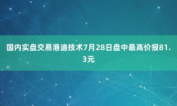 国内实盘交易港迪技术7月28日盘中最高价报81.3元