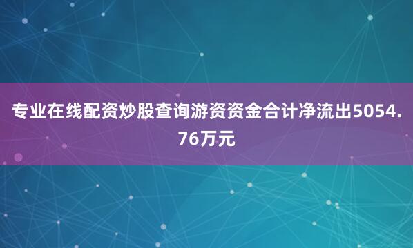 专业在线配资炒股查询游资资金合计净流出5054.76万元