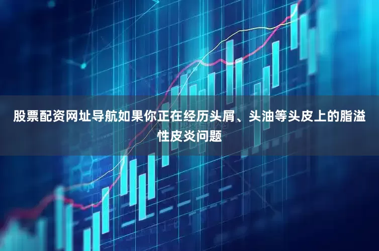 股票配资网址导航如果你正在经历头屑、头油等头皮上的脂溢性皮炎问题