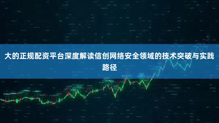 大的正规配资平台深度解读信创网络安全领域的技术突破与实践路径